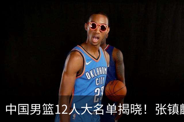中国男篮12人大名单揭晓！张镇麟落选，崔永熙成功晋级
